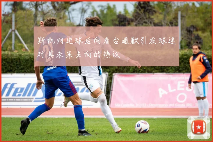 斯凯利进球后向看台道歉引发球迷对其未来去向的热议