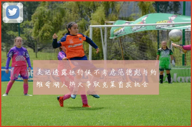 美记透露独行侠不考虑范德彪与约维奇湖人热火争取克莱首发机会