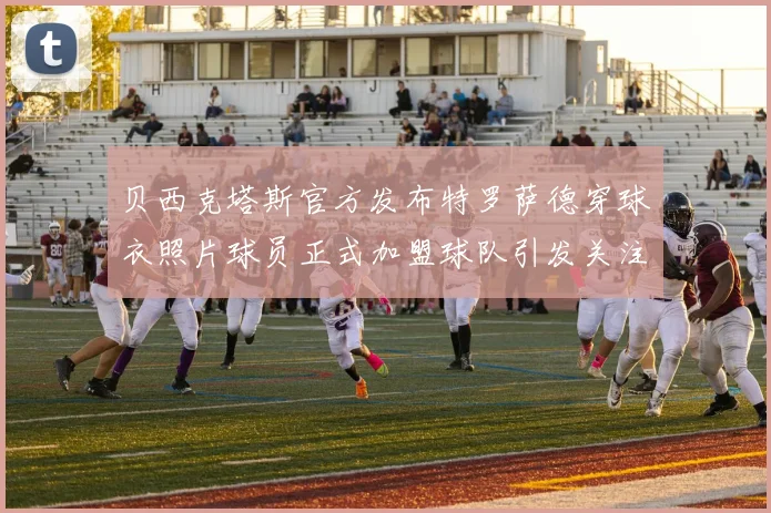 贝西克塔斯官方发布特罗萨德穿球衣照片球员正式加盟球队引发关注