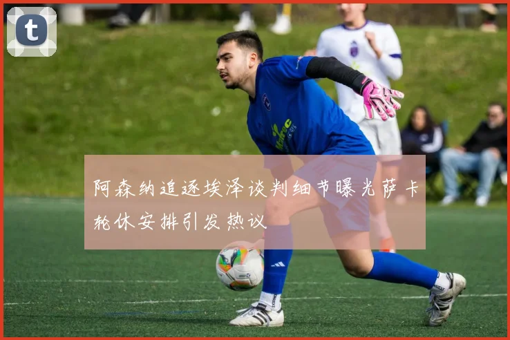 阿森纳追逐埃泽谈判细节曝光萨卡轮休安排引发热议