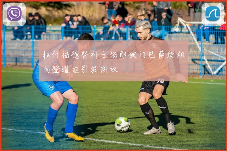 拉什福德替补出场即破门巴萨续租戈登遭拒引发热议