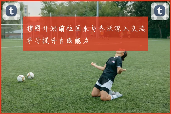 穆图计划前往国米与齐沃深入交流学习提升自我能力