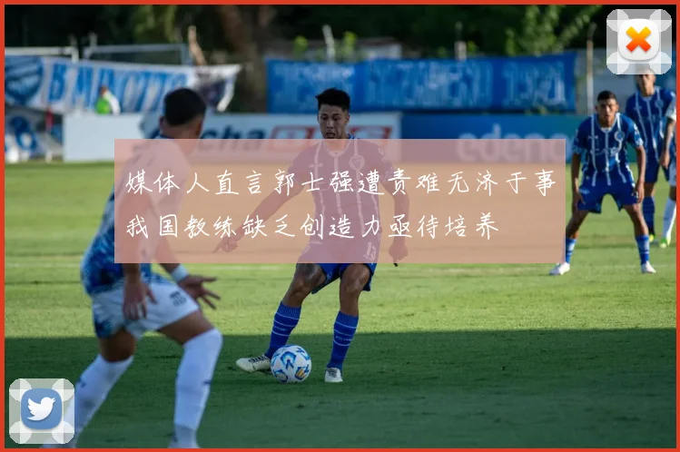 媒体人直言郭士强遭责难无济于事我国教练缺乏创造力亟待培养