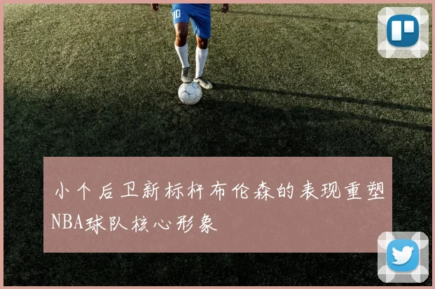 小个后卫新标杆布伦森的表现重塑NBA球队核心形象