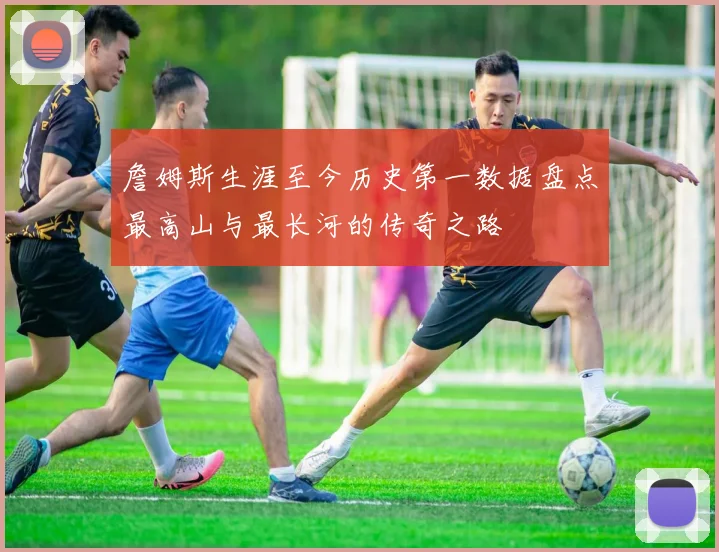 詹姆斯生涯至今历史第一数据盘点最高山与最长河的传奇之路