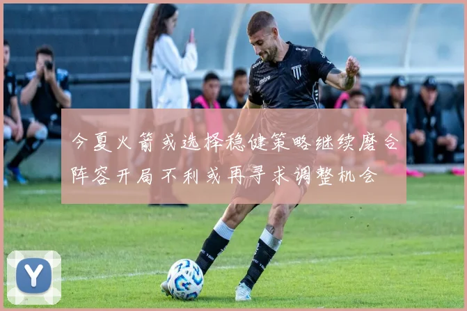今夏火箭或选择稳健策略继续磨合阵容开局不利或再寻求调整机会