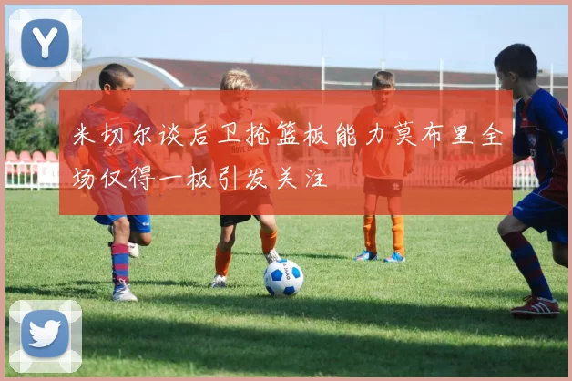 米切尔谈后卫抢篮板能力莫布里全场仅得一板引发关注