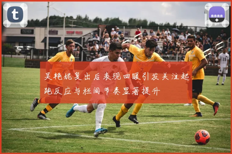 吴艳妮复出后表现回暖引发关注起跑反应与栏间节奏显著提升