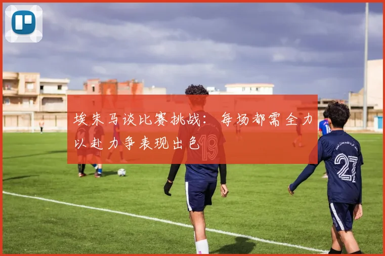 埃朱马谈比赛挑战：每场都需全力以赴力争表现出色