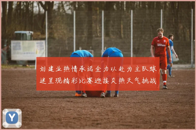 刘建业热情承诺全力以赴为主队球迷呈现精彩比赛迎接炎热天气挑战