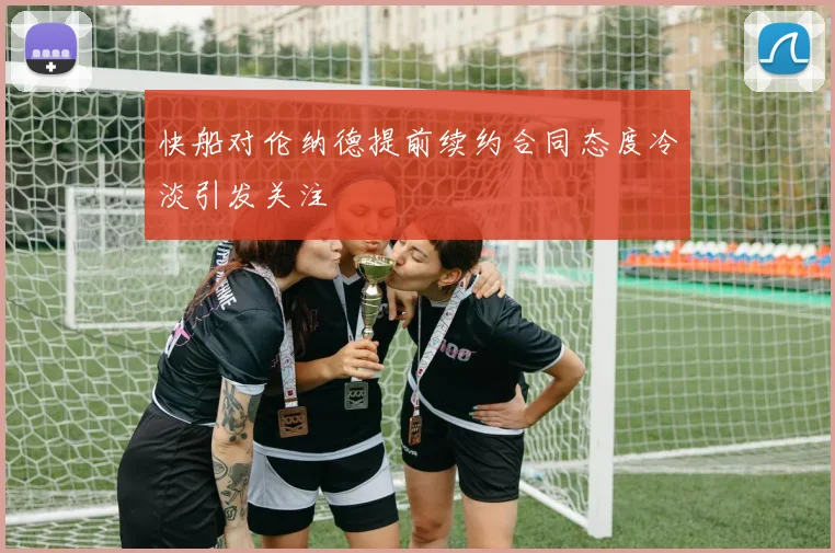 快船对伦纳德提前续约合同态度冷淡引发关注