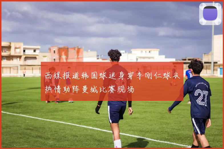 西媒报道韩国球迷身穿李刚仁球衣热情助阵曼城比赛现场