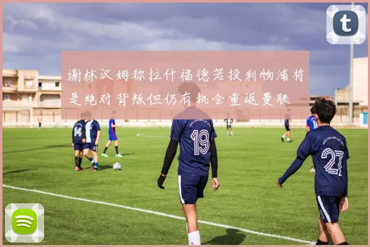谢林汉姆称拉什福德若投利物浦将是绝对背叛但仍有机会重返曼联