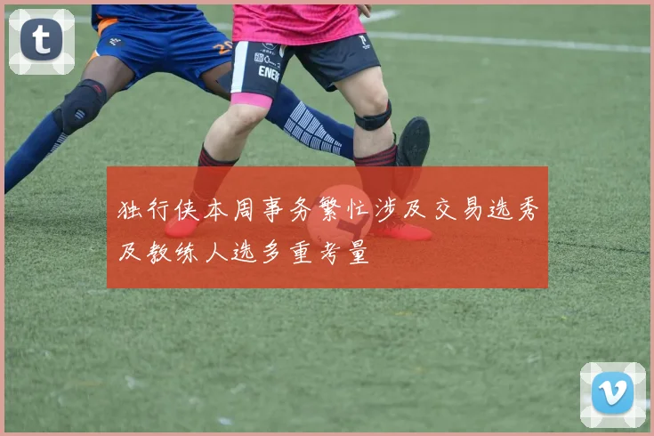 独行侠本周事务繁忙涉及交易选秀及教练人选多重考量