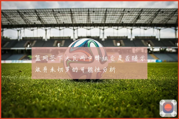 篮网签下大瓦两中锋组合是否暗示放弃米切罗的可能性分析