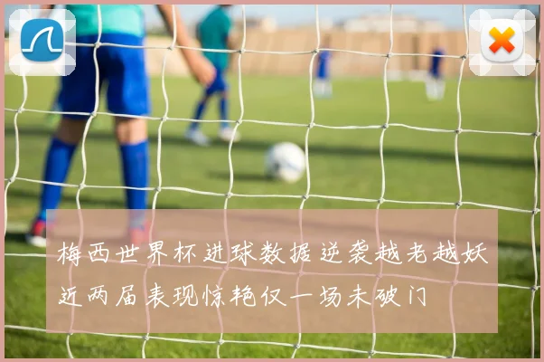 梅西世界杯进球数据逆袭越老越妖近两届表现惊艳仅一场未破门
