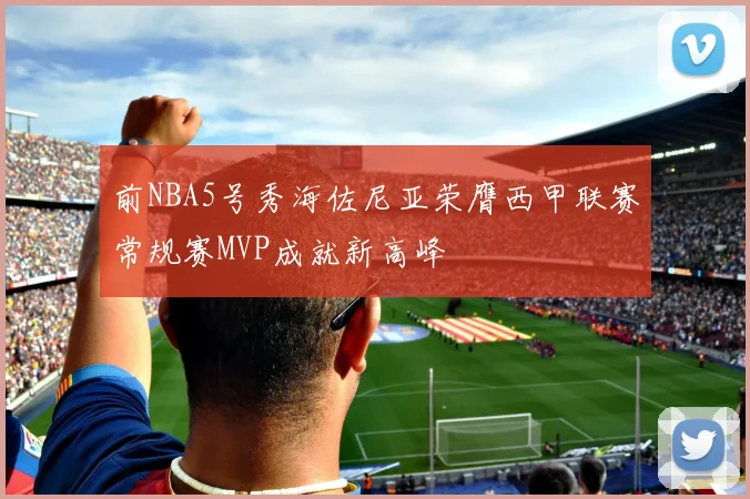前NBA5号秀海佐尼亚荣膺西甲联赛常规赛MVP成就新高峰