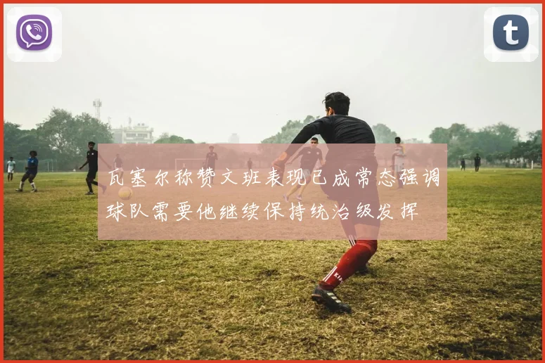 瓦塞尔称赞文班表现已成常态强调球队需要他继续保持统治级发挥