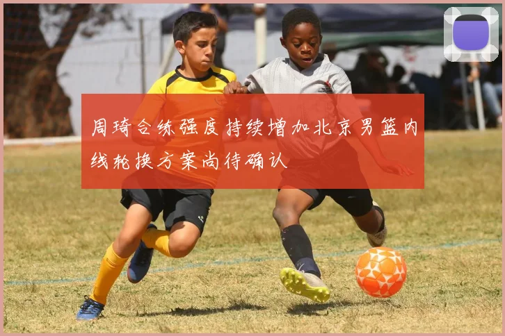 周琦合练强度持续增加北京男篮内线轮换方案尚待确认