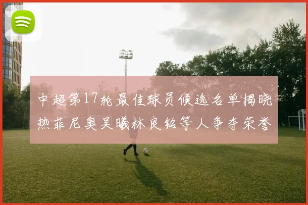 中超第17轮最佳球员候选名单揭晓热菲尼奥吴曦林良铭等人争夺荣誉