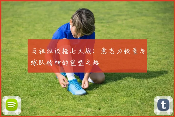 马祖拉谈抢七大战：意志力较量与球队精神的重塑之路