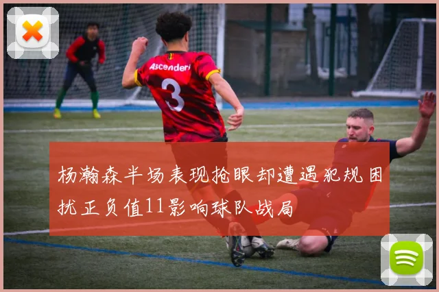 杨瀚森半场表现抢眼却遭遇犯规困扰正负值11影响球队战局