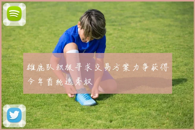 雄鹿队积极寻求交易方案力争获得今年首轮选秀权
