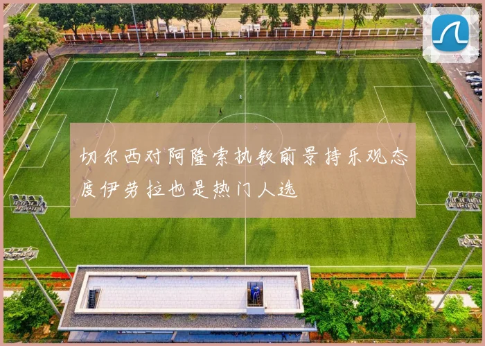 切尔西对阿隆索执教前景持乐观态度伊劳拉也是热门人选