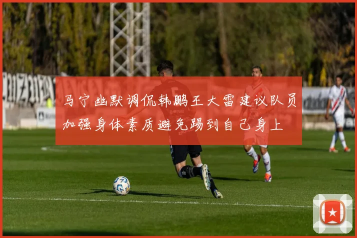 马宁幽默调侃韩鹏王大雷建议队员加强身体素质避免踢到自己身上