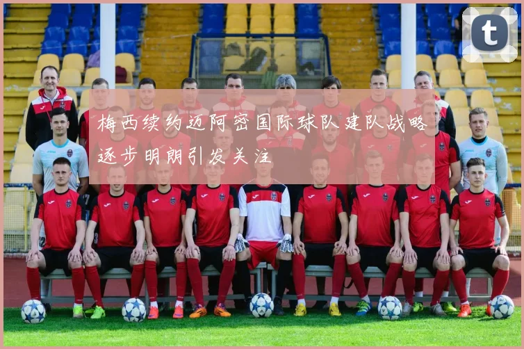 梅西续约迈阿密国际球队建队战略逐步明朗引发关注