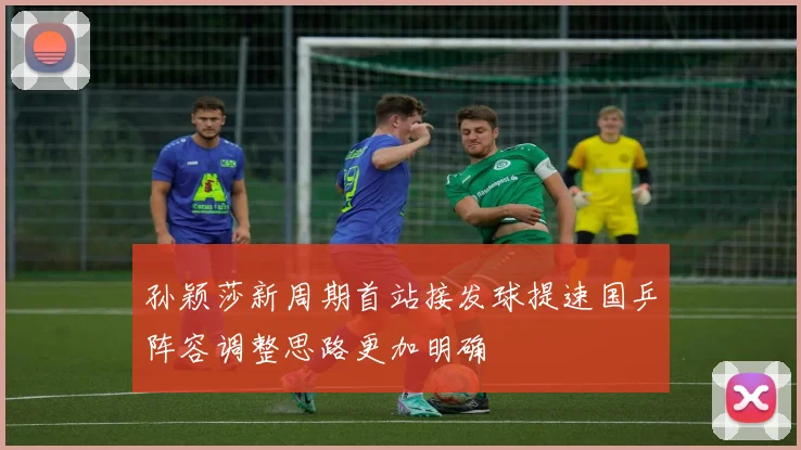 孙颖莎新周期首站接发球提速国乒阵容调整思路更加明确