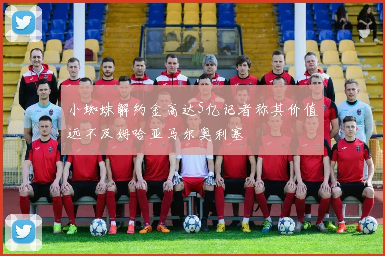 小蜘蛛解约金高达5亿记者称其价值远不及姆哈亚马尔奥利塞