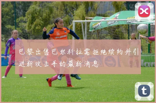 巴黎出售巴尔科拉需拒绝续约并引进新攻击手的最新消息