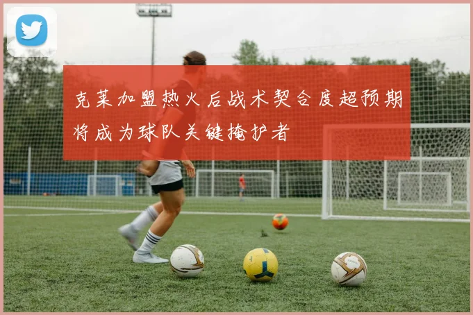 克莱加盟热火后战术契合度超预期将成为球队关键掩护者