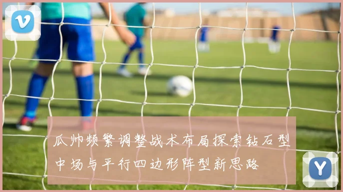 瓜帅频繁调整战术布局探索钻石型中场与平行四边形阵型新思路