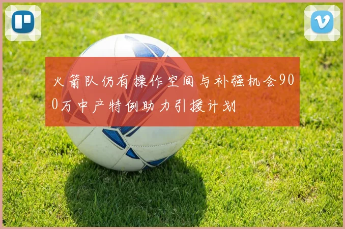 火箭队仍有操作空间与补强机会900万中产特例助力引援计划