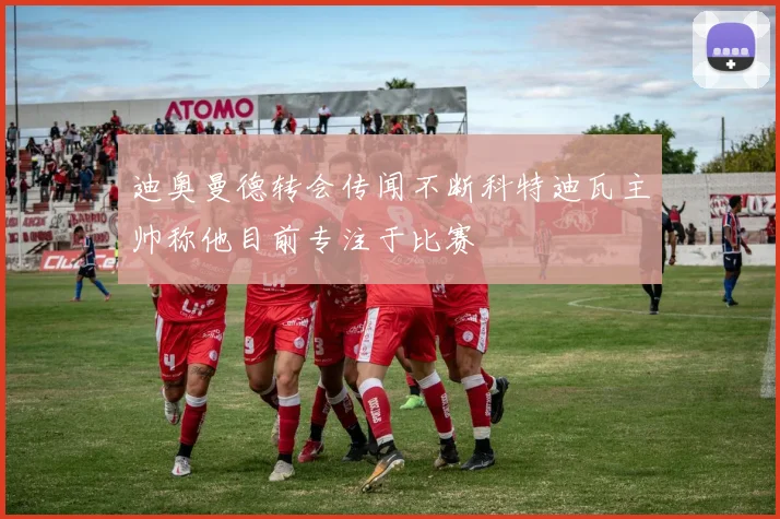 迪奥曼德转会传闻不断科特迪瓦主帅称他目前专注于比赛