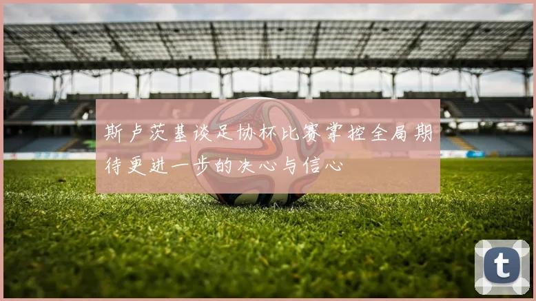 斯卢茨基谈足协杯比赛掌控全局期待更进一步的决心与信心